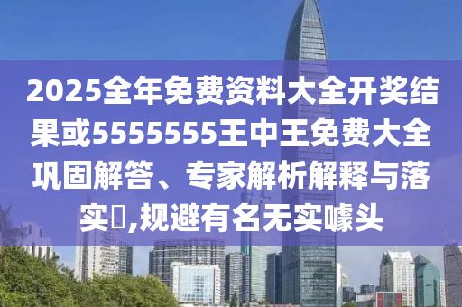 2025全年免费资料大全开奖结果或5555555王中王免费大全巩固解答、专家解析解释与落实,规避有名无实噱头